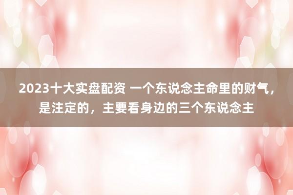 2023十大实盘配资 一个东说念主命里的财气，是注定的，主要看身边的三个东说念主