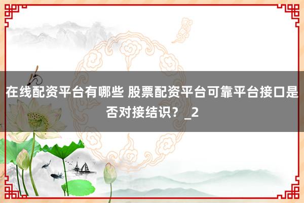 在线配资平台有哪些 股票配资平台可靠平台接口是否对接结识？_2