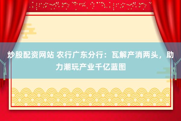 炒股配资网站 农行广东分行：瓦解产消两头，助力潮玩产业千亿蓝图