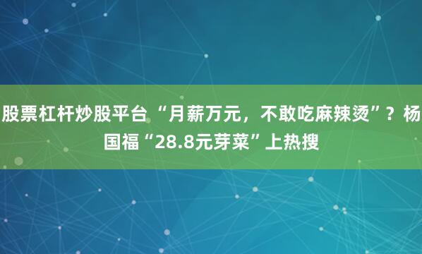 股票杠杆炒股平台 “月薪万元，不敢吃麻辣烫”？杨国福“28.8元芽菜”上热搜