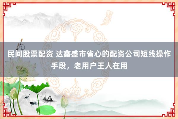 民间股票配资 达鑫盛市省心的配资公司短线操作手段，老用户王人在用