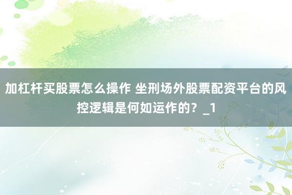 加杠杆买股票怎么操作 坐刑场外股票配资平台的风控逻辑是何如运作的？_1