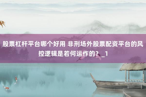 股票杠杆平台哪个好用 非刑场外股票配资平台的风控逻辑是若何运作的？_1
