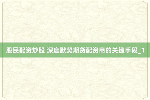 股民配资炒股 深度默契期货配资商的关键手段_1