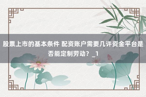 股票上市的基本条件 配资账户需要几许资金平台是否能定制劳动？_1