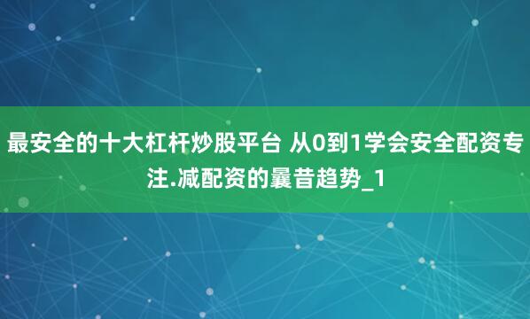 最安全的十大杠杆炒股平台 从0到1学会安全配资专注.减配资的曩昔趋势_1