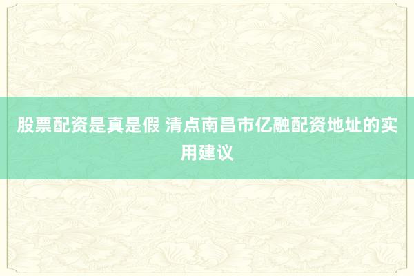 股票配资是真是假 清点南昌市亿融配资地址的实用建议