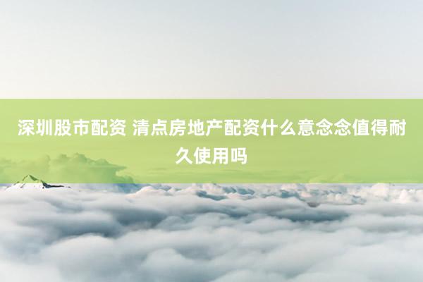 深圳股市配资 清点房地产配资什么意念念值得耐久使用吗