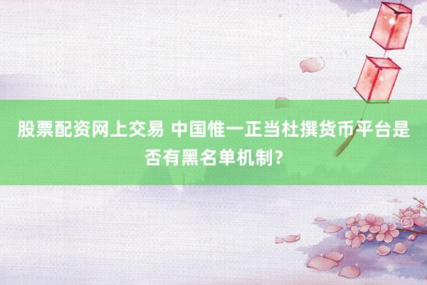股票配资网上交易 中国惟一正当杜撰货币平台是否有黑名单机制？