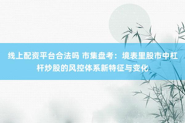 线上配资平台合法吗 市集盘考：境表里股市中杠杆炒股的风控体系新特征与变化