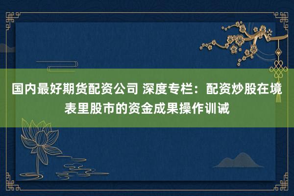 国内最好期货配资公司 深度专栏：配资炒股在境表里股市的资金成果操作训诫