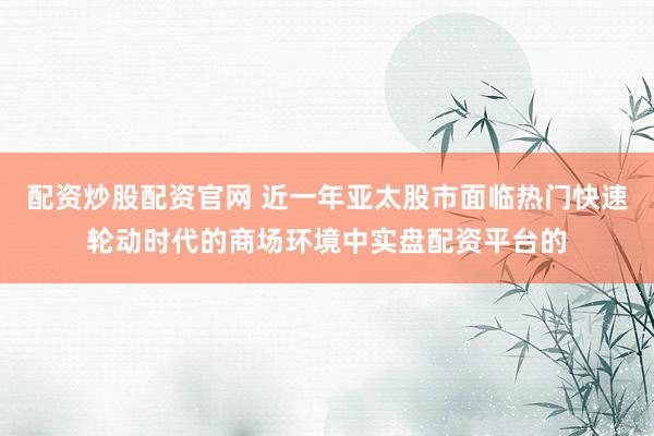 配资炒股配资官网 近一年亚太股市面临热门快速轮动时代的商场环境中实盘配资平台的