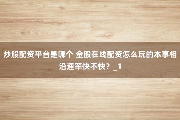 炒股配资平台是哪个 金股在线配资怎么玩的本事相沿速率快不快？_1