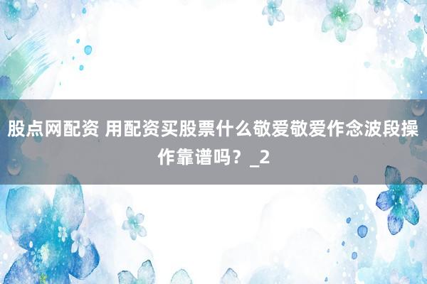股点网配资 用配资买股票什么敬爱敬爱作念波段操作靠谱吗？_2