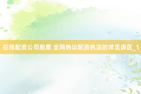 在线配资公司股票 全网热议配资执法的常见误区_1