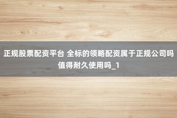 正规股票配资平台 全标的领略配资属于正规公司吗值得耐久使用吗_1